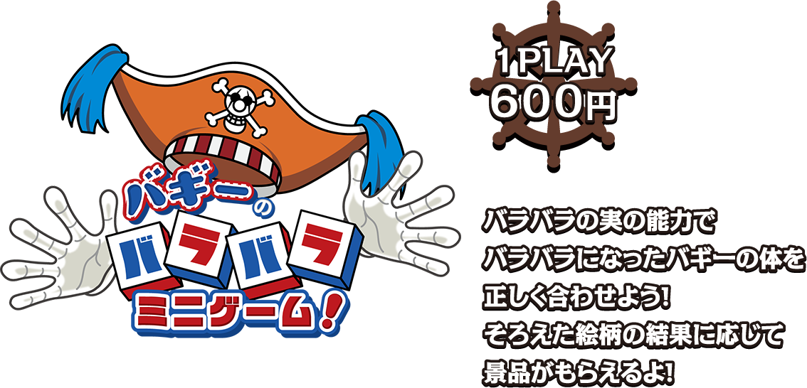 バギーのバラバラ ミニゲーム！ [1PLAY 600円]
                                                                         バラバラの実の能力でバラバラになったバギーの体を正しく合わせよう！そろえた絵柄の結果に応じて景品がもらえるよ！