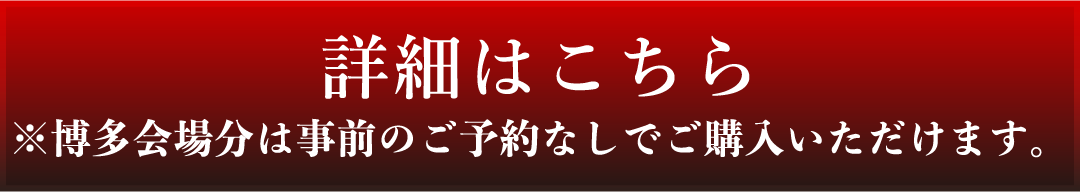 詳細はこちら ※博多会場分は事前のご予約なしでご購入いただけます。