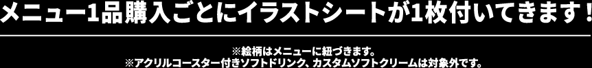 メニュー1品購入ごとにイラストシートが1枚付いてきます！※絵柄はメニューに紐づきます。※アクリルコースター付きソフトドリンク、カスタムソフトクリームは対象外です。