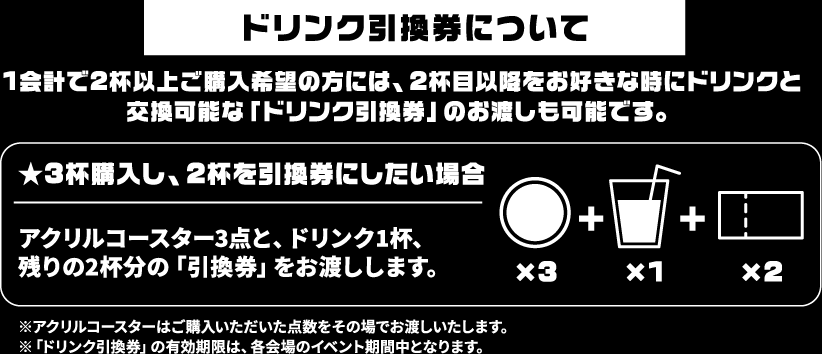 [ドリンク引換券について] 1会計で2杯以上ご購入希望の方には、2杯目以降をお好きな時にドリンクと交換可能な「ドリンク引換券」のお渡しも可能です。