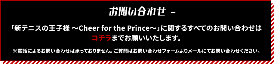 [お問い合わせ]
                                                             「新テニスの王子様 ～Cheer for the Prince～」に関するすべてのお問い合わせはコチラまでお願いいたします。
                                                             ※電話によるお問い合わせは承っておりません。ご質問はお問い合わせフォームよりメールにてお問い合わせください。