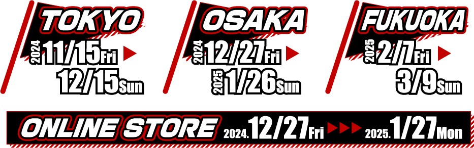 [TOKYO] 2024.11/15 Fri - 12/15 Sun
                                                      [OSAKA] 2024.12/27 Fri - 2025.1/26 Sun
                                                      [FUKUOKA] 2025.2/7 Fri - 3/9 Sun
                                                      [ONLINE STORE] 2024.12/27 Fri - 2025.1/27 Mon