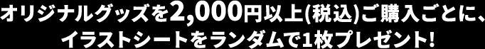 オリジナルグッズを2,000円以上(税込)ご購入ごとに、イラストシートをランダムで1枚プレゼント!