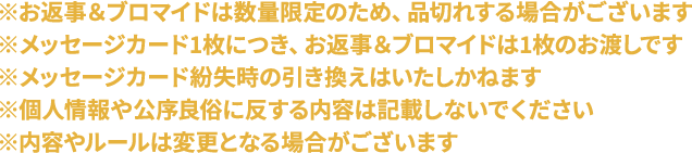 ※お返事＆ブロマイドは数量限定のため、品切れする場合がございます
                                                                     ※メッセージカード1枚につき、お返事＆ブロマイドは1枚のお渡しです
                                                                     ※メッセージカード紛失時の引き換えはいたしかねます
                                                                     ※個人情報や公序良俗に反する内容は記載しないでください
                                                                     ※内容やルールは変更となる場合がございます