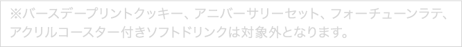 ※バースデープリントクッキー、アニバーサリーセット、フォーチューンラテ、アクリルコースター付きソフトドリンクは対象外となります。