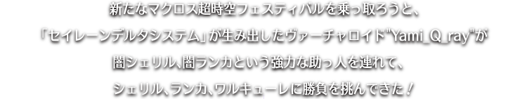 新たなマクロス超時空フェスティバルを乗っ取ろうと、「セイレーンデルタシステム」が生み出したヴァーチャロイド“Yami_Q_ray”が闇シェリル、闇ランカという強力な助っ人を連れて、シェリル、ランカ、ワルキューレに勝負を挑んできた！