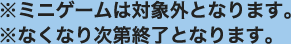 ※ミニゲームは対象外となります。
                                                                     ※なくなり次第終了となります。