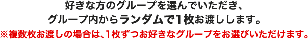 好きな方のグループを選んでいただき、グループ内からランダムで1枚お渡しします。※複数枚お渡しの場合は、1枚ずつお好きなグループをお選びいただけます。