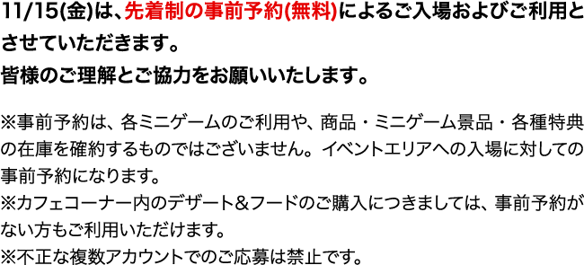 11/15(金)は、先着制の事前予約(無料)によるご入場およびご利用とさせていただきます。皆様のご理解とご協力をお願いいたします。
                                                                                ※事前予約は、各ミニゲームのご利用や、商品・ミニゲーム景品・各種特典の在庫を確約するものではございません。イベントエリアへの入場に対しての事前予約になります。
                                                                                ※カフェコーナー内のデザート＆フードのご購入につきましては、事前予約がない方もご利用いただけます。
                                                                                ※不正な複数アカウントでのご応募は禁止です。