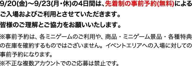 9/20(金)～9/23(月・休)の4日間は、先着制の事前予約(無料)によるご入場およびご利用とさせていただきます。
                                                                               皆様のご理解とご協力をお願いいたします。
                                                                               ※事前予約は、各ミニゲームのご利用や、商品・ミニゲーム景品・各種特典の在庫を確約するものではございません。イベントエリアへの入場に対しての事前予約になります。
                                                                               ※不正な複数アカウントでのご応募は禁止です。