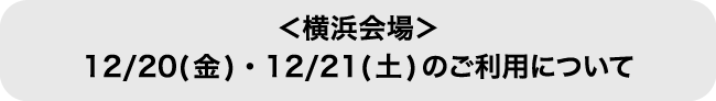 ＜横浜会場＞12/20(金)・21(土)のご利用について