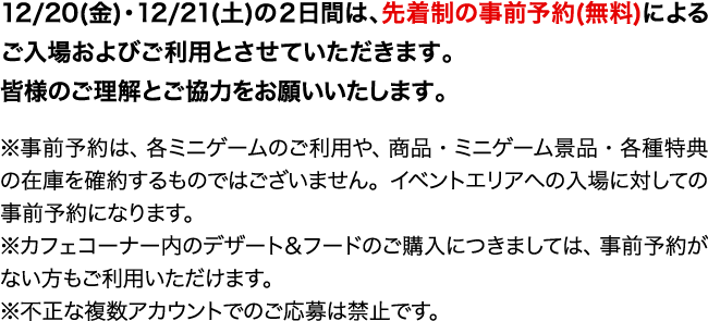 12/20(金)・12/21(土)の2日間は、先着制の事前予約(無料)によるご入場およびご利用とさせていただきます。皆様のご理解とご協力をお願いいたします。
                                                                                ※事前予約は、各ミニゲームのご利用や、商品・ミニゲーム景品・各種特典の在庫を確約するものではございません。イベントエリアへの入場に対しての事前予約になります。
                                                                                ※カフェコーナー内のデザート＆フードのご購入につきましては、事前予約がない方もご利用いただけます。
                                                                                ※不正な複数アカウントでのご応募は禁止です。