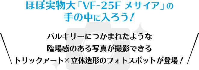 ほぼ実物大「VF-25F メサイア」の手の中に入ろう！
                                                                                 バルキリーにつかまれたような臨場感のある写真が撮影できるトリックアート×立体造形のフォトスポットが登場！