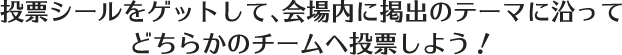 投票シールをゲットして、会場内に掲出のテーマに沿ってどちらかのチームへ投票しよう！