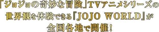 「ジョジョの奇妙な冒険」TVアニメシリーズの世界観を体験できる『JOJO WORLD』が全国各地で開催！