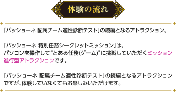 [体験の流れ] 「パッショーネ 配属チーム適性診断テスト」の続編となるアトラクション。「パッショーネ 特別任務シークレットミッション」は、パソコンを操作して“とある任務(ゲーム)”に挑戦していただくミッション進行型アトラクションです。「パッショーネ 配属チーム適性診断テスト」の続編となるアトラクションですが、体験していなくてもお楽しみいただけます。