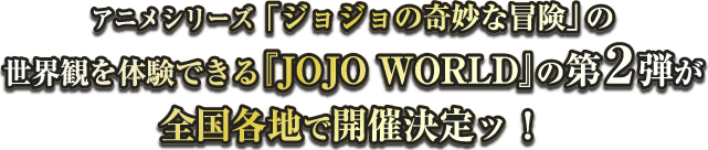 TVアニメシリーズ「ジョジョの奇妙な冒険」の世界観を体験できる『JOJO WORLD』の第2弾が全国各地で開催決定ッ！
