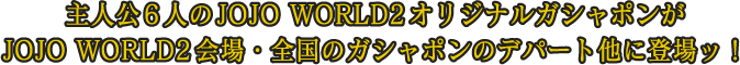 主人公6人のJOJO WORLD2オリジナルガシャポンがJOJO WORLD2会場・全国のガシャポンのデパート他に登場ッ！