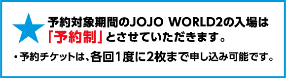予約対象期間のJOJO WORLD2の入場は「予約制」とさせていただきます。予約チケットは、各回1度に2枚まで申し込み可能です。