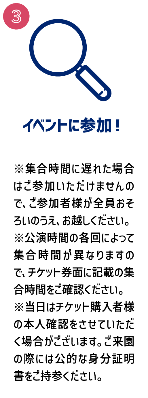[3.イベントに参加！] ※集合時間に遅れた場合はご参加いただけませんので、ご参加者様が全員おそろいのうえ、お越しください。
									※公演時間の各回によって集合時間が異なりますので、チケット券面に記載の集合時間をご確認ください。
									※当日はチケット購入者様の本人確認をさせていただく場合がございます。ご来園の際には公的な身分証明書をご持参ください。
