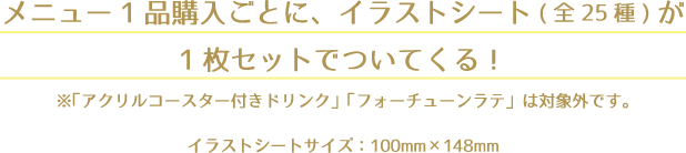 メニュー1品購入ごとに、イラストシート(全25種)が1枚セットでついてくる！
                                                                   ※「アクリルコースター付きドリンク」「フォーチューンラテ」は対象外です。
                                                                   イラストシートサイズ：100mm×148mm