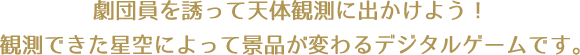 劇団員を誘って天体観測に出かけよう！観測できた星空によって景品が変わるデジタルゲームです。