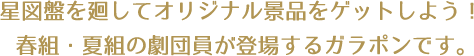 星図盤を廻してオリジナル景品をゲットしよう！春組・夏組の劇団員が登場するガラポンです。