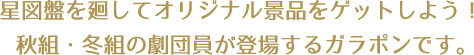 星図盤を廻してオリジナル景品をゲットしよう！秋組・冬組の劇団員が登場するガラポンです。