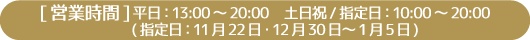 [営業時間] 平日：13:00～20:00　土日祝/指定日：10:00～20:00 (指定日：11月22日・12月30日～1月5日)