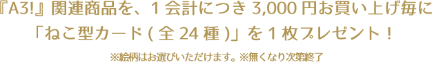 『A3!』関連商品を、1会計につき3,000円お買い上げ毎に「ねこ型カード(全24種)」を1枚プレゼント！※絵柄はお選びいただけます。※無くなり次第終了