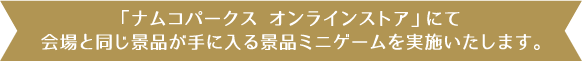 「ナムコパークス オンラインストア」にて会場と同じ景品が手に入る景品ミニゲームを実施いたします。
