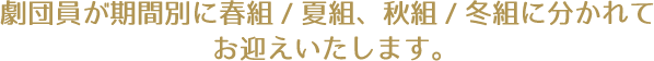 劇団員が期間別に春組/夏組、秋組/冬組に分かれてお迎えいたします。