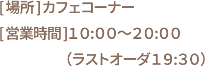 [場所] カフェコーナー [営業時間] 10:00～20:00(ラストオーダー19:30)