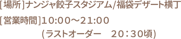[場所] ナンジャ餃子スタジアム/福袋デザート横丁 [営業時間] 10:00～21:00(ラストオーダー20:30頃)