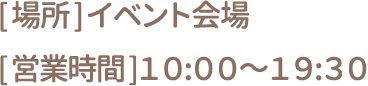 [場所] イベント会場 [営業時間] 10:00～19:30