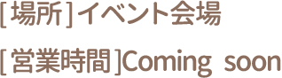[場所] イベント会場 [営業時間] Coming soon