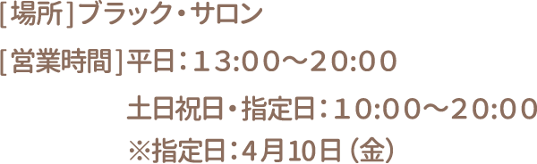 [場所]ブラック・サロン　[営業時間] 平日：13:00～20:00 土日祝日・指定日：10:00～20:00 ※指定日：4月10日（金）