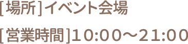[場所] イベント会場 [営業時間] 10:00～21:00