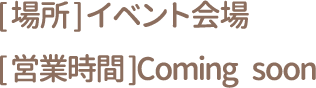 [場所] イベント会場 [営業時間] Coming soon