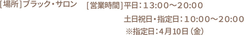 [場所]ブラック・サロン　[営業時間] 平日：13:00～20:00 土日祝日・指定日：10:00～20:00 ※指定日：4月10日（金）