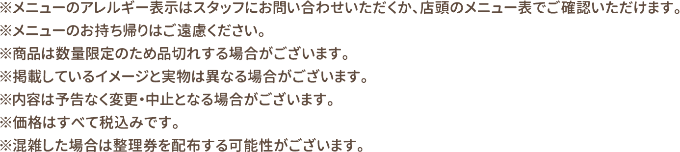 ※メニューのアレルギー表示はスタッフにお問い合わせいただくか、店頭のメニュー表でご確認いただけます。
												   ※メニューのお持ち帰りはご遠慮ください。
												   ※商品は数量限定のため品切れする場合がございます。
												   ※掲載しているイメージと実物は異なる場合がございます。
												   ※内容は予告なく変更・中止となる場合がございます。
												   ※価格はすべて税込みです。
												   ※混雑した場合は整理券を配布する可能性がございます。