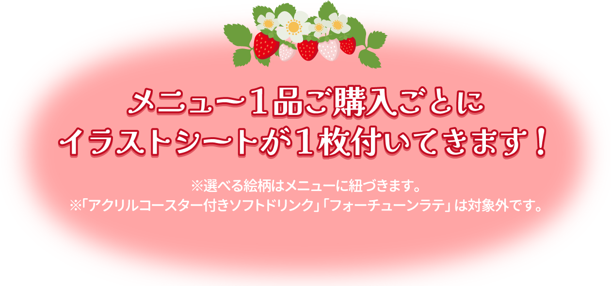 メニュー1品ご購入ごとにイラストシートが1枚付いてきます！※選べる絵柄はメニューに紐づきます。※「アクリルコースター付きソフトドリンク」「フォーチューンラテ」は対象外です。