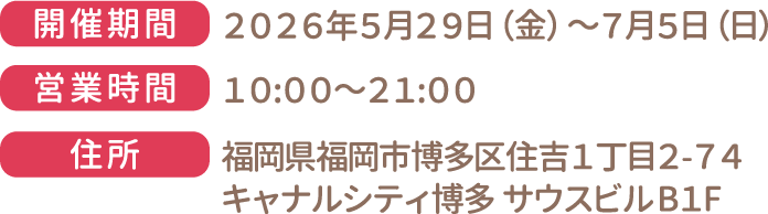 [開催期間] 2026年5月29日（金）～7月5日（日） [営業時間] 10:00～21:00　[住所] 福岡県福岡市博多区住吉1丁目2-74 キャナルシティ博多 サウスビルB1F