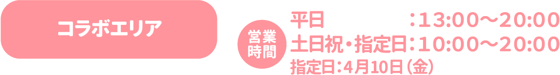 [コラボエリア] 営業時間：平日：13:00〜20:00 土日祝・指定日：10:00〜20:00 指定日：4月10日（金）