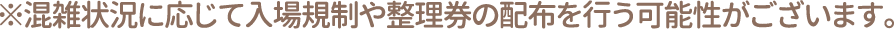 ※混雑状況に応じて入場規制や整理券の配布を行う可能性がございます。
