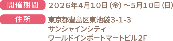 [開催期間] 2026年4月10日（金）〜5月10日（日）　[住所] 東京都豊島区東池袋3-1-3 サンシャインシティ ワールドインポートマートビル2F