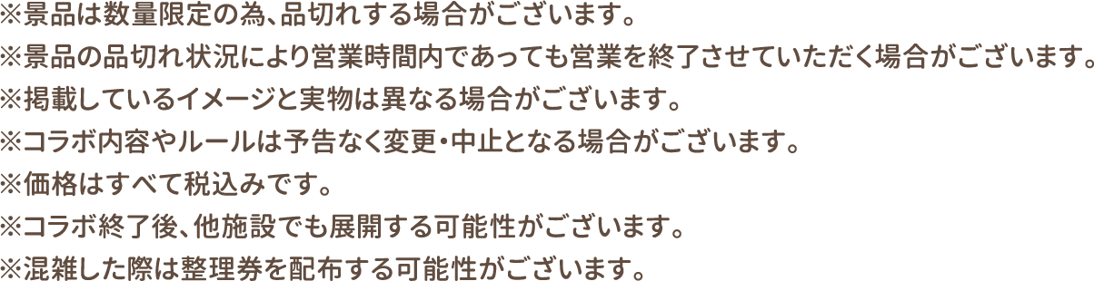 ※景品は数量限定の為、品切れする場合がございます。
												  ※景品の品切れ状況により営業時間内であっても営業を終了させていただく場合がございます。
												  ※掲載しているイメージと実物は異なる場合がございます。
												  ※コラボ内容やルールは予告なく変更・中止となる場合がございます。
												  ※価格はすべて税込みです。
												  ※コラボ終了後、他施設でも展開する可能性がございます。
												  ※混雑した際は整理券を配布する可能性がございます。