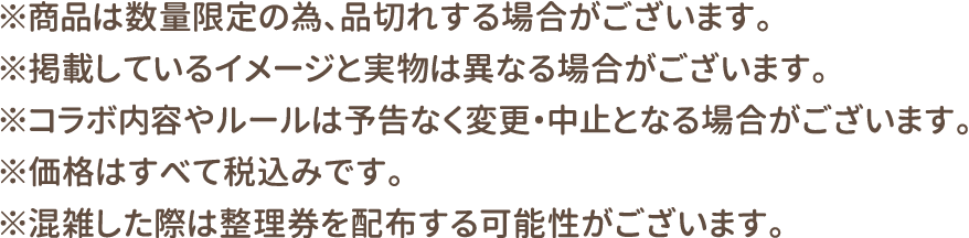 ※商品は数量限定の為、品切れする場合がございます。
												   ※掲載しているイメージと実物は異なる場合がございます。
												   ※コラボ内容やルールは予告なく変更・中止となる場合がございます。
												   ※価格はすべて税込みです。
												   ※混雑した際は整理券を配布する可能性がございます。