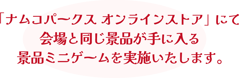 「ナムコパークス オンラインストア」にて会場と同じ景品が手に入る景品ミニゲームを実施いたします。