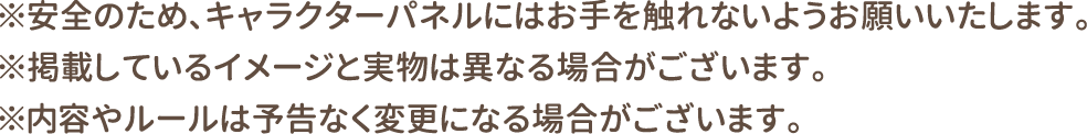 ※安全のため、キャラクターパネルにはお手を触れないようお願いいたします。
												   ※掲載しているイメージと実物は異なる場合がございます。
												   ※内容やルールは予告なく変更になる場合がございます。